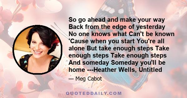 So go ahead and make your way Back from the edge of yesterday No one knows what Can't be known 'Cause when you start You're all alone But take enough steps Take enough steps Take enough steps And someday Someday you'll