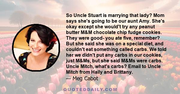 So Uncle Stuart is marrying that lady? Mom says she's going to be our aunt Amy. She's okay except she would't try any peanut butter M&M chocolate chip fudge cookies. They were good- you ate five, remember? But she said