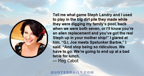 Tell me what game Steph Landry and I used to play in the big dirt pile they made while they were digging my family’s pool, back when we were both seven, or I’ll know you’re an alien replacement and you’ve got the real