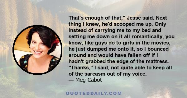 That's enough of that, Jesse said. Next thing I knew, he'd scooped me up. Only instead of carrying me to my bed and setting me down on it all romantically, you know, like guys do to girls in the movies, he just dumped