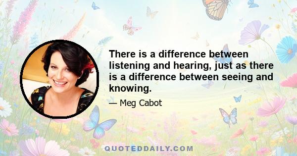 There is a difference between listening and hearing, just as there is a difference between seeing and knowing.