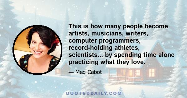 This is how many people become artists, musicians, writers, computer programmers, record-holding athletes, scientists... by spending time alone practicing what they love.