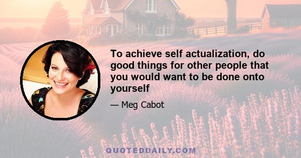 To achieve self actualization, do good things for other people that you would want to be done onto yourself