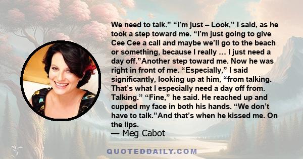 We need to talk.” “I’m just – Look,” I said, as he took a step toward me. “I’m just going to give Cee Cee a call and maybe we’ll go to the beach or something, because I really … I just need a day off.”Another step