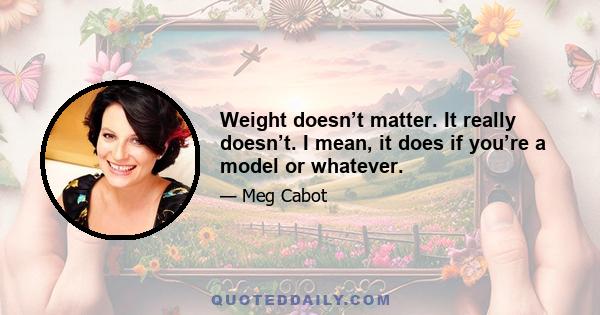 Weight doesn’t matter. It really doesn’t. I mean, it does if you’re a model or whatever.