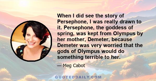 When I did see the story of Persephone, I was really drawn to it. Persephone, the goddess of spring, was kept from Olympus by her mother, Demeter, because Demeter was very worried that the gods of Olympus would do