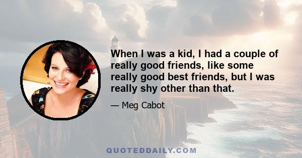 When I was a kid, I had a couple of really good friends, like some really good best friends, but I was really shy other than that.