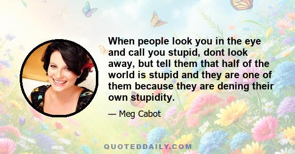 When people look you in the eye and call you stupid, dont look away, but tell them that half of the world is stupid and they are one of them because they are dening their own stupidity.