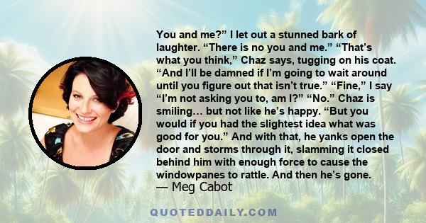 You and me?” I let out a stunned bark of laughter. “There is no you and me.” “That’s what you think,” Chaz says, tugging on his coat. “And I’ll be damned if I’m going to wait around until you figure out that isn’t