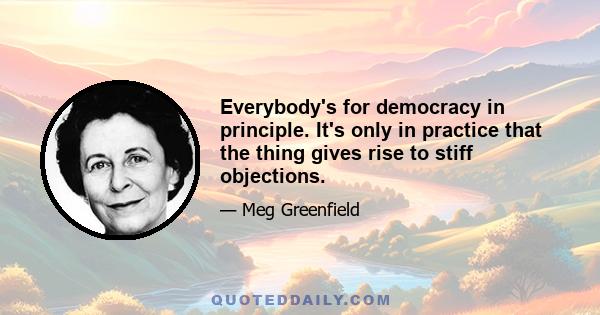 Everybody's for democracy in principle. It's only in practice that the thing gives rise to stiff objections.