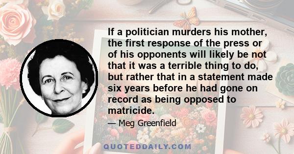 If a politician murders his mother, the first response of the press or of his opponents will likely be not that it was a terrible thing to do, but rather that in a statement made six years before he had gone on record