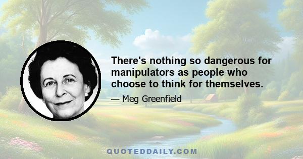 There's nothing so dangerous for manipulators as people who choose to think for themselves.