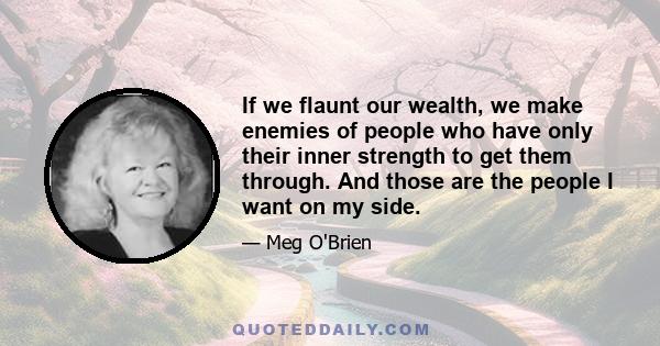 If we flaunt our wealth, we make enemies of people who have only their inner strength to get them through. And those are the people I want on my side.