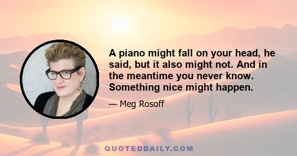 A piano might fall on your head, he said, but it also might not. And in the meantime you never know. Something nice might happen.