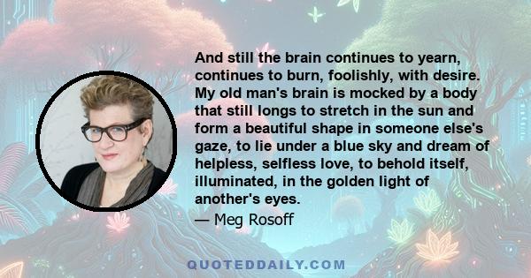 And still the brain continues to yearn, continues to burn, foolishly, with desire. My old man's brain is mocked by a body that still longs to stretch in the sun and form a beautiful shape in someone else's gaze, to lie