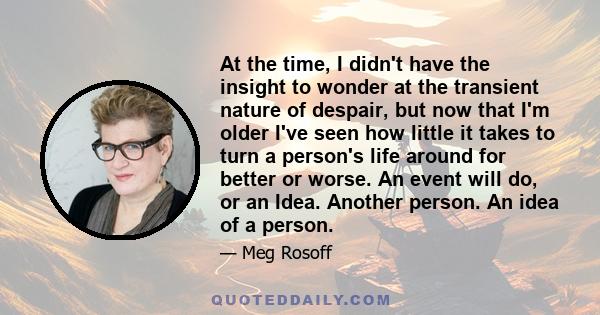 At the time, I didn't have the insight to wonder at the transient nature of despair, but now that I'm older I've seen how little it takes to turn a person's life around for better or worse. An event will do, or an Idea. 