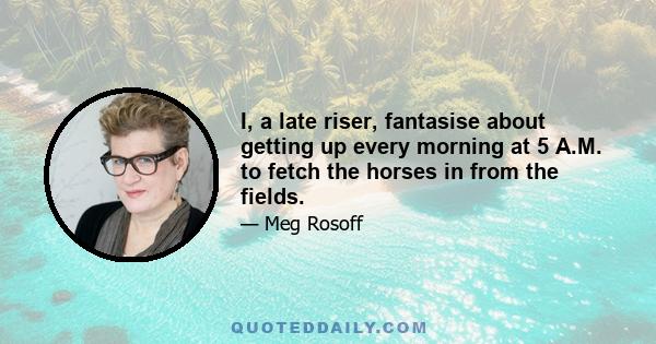 I, a late riser, fantasise about getting up every morning at 5 A.M. to fetch the horses in from the fields.