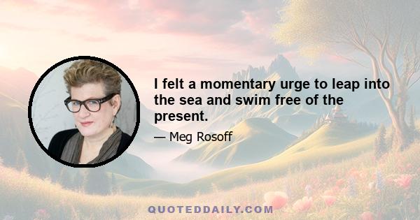 I felt a momentary urge to leap into the sea and swim free of the present.