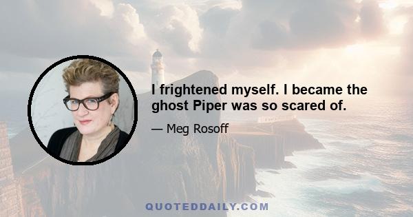 I frightened myself. I became the ghost Piper was so scared of.