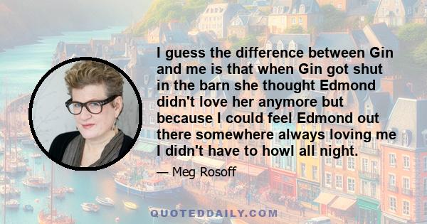 I guess the difference between Gin and me is that when Gin got shut in the barn she thought Edmond didn't love her anymore but because I could feel Edmond out there somewhere always loving me I didn't have to howl all