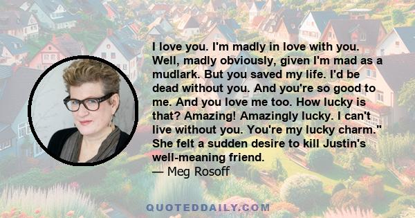 I love you. I'm madly in love with you. Well, madly obviously, given I'm mad as a mudlark. But you saved my life. I'd be dead without you. And you're so good to me. And you love me too. How lucky is that? Amazing!