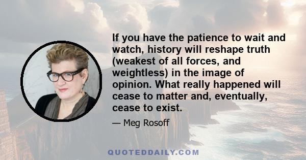 If you have the patience to wait and watch, history will reshape truth (weakest of all forces, and weightless) in the image of opinion. What really happened will cease to matter and, eventually, cease to exist.