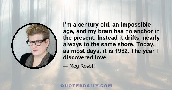 I'm a century old, an impossible age, and my brain has no anchor in the present. Instead it drifts, nearly always to the same shore. Today, as most days, it is 1962. The year I discovered love.