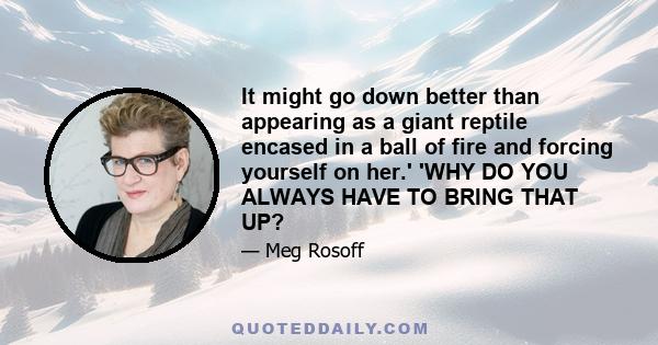 It might go down better than appearing as a giant reptile encased in a ball of fire and forcing yourself on her.' 'WHY DO YOU ALWAYS HAVE TO BRING THAT UP?