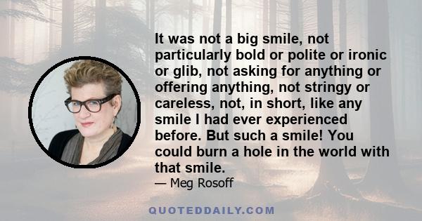 It was not a big smile, not particularly bold or polite or ironic or glib, not asking for anything or offering anything, not stringy or careless, not, in short, like any smile I had ever experienced before. But such a