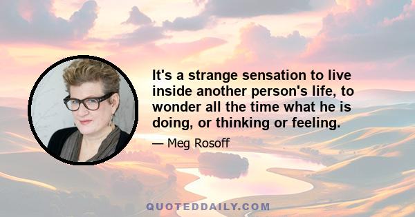 It's a strange sensation to live inside another person's life, to wonder all the time what he is doing, or thinking or feeling.