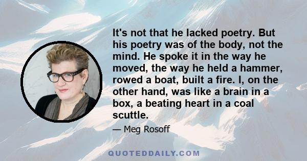 It's not that he lacked poetry. But his poetry was of the body, not the mind. He spoke it in the way he moved, the way he held a hammer, rowed a boat, built a fire. I, on the other hand, was like a brain in a box, a