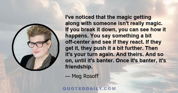 I've noticed that the magic getting along with someone isn't really magic. If you break it down, you can see how it happens. You say something a bit off-center and see if they react. If they get it, they push it a bit