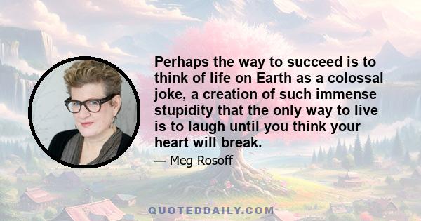 Perhaps the way to succeed is to think of life on Earth as a colossal joke, a creation of such immense stupidity that the only way to live is to laugh until you think your heart will break.