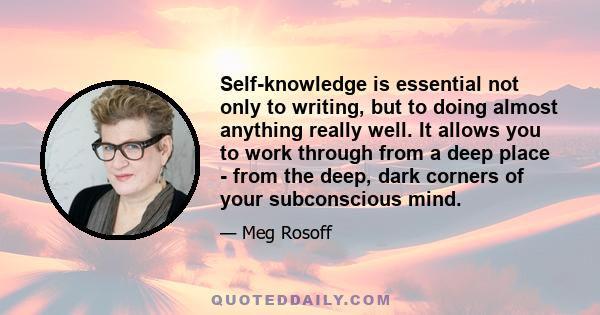 Self-knowledge is essential not only to writing, but to doing almost anything really well. It allows you to work through from a deep place - from the deep, dark corners of your subconscious mind.