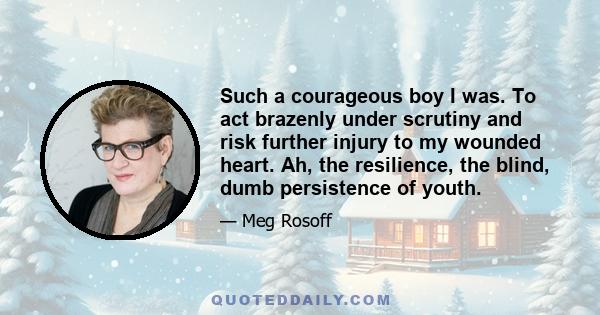 Such a courageous boy I was. To act brazenly under scrutiny and risk further injury to my wounded heart. Ah, the resilience, the blind, dumb persistence of youth.