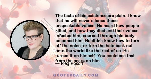 The facts of his existence are plain. I know that he will never silence those unspeakable voices. He heard how people killed, and how they died and their voices infected him, coursed through his body, poisoned him. He