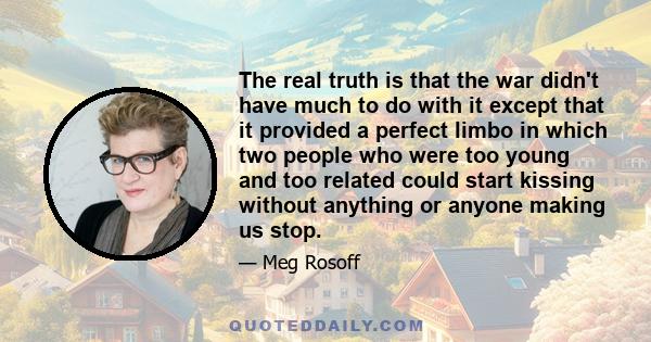 The real truth is that the war didn't have much to do with it except that it provided a perfect limbo in which two people who were too young and too related could start kissing without anything or anyone making us stop.