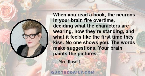 When you read a book, the neurons in your brain fire overtime, deciding what the characters are wearing, how they're standing, and what it feels like the first time they kiss. No one shows you. The words make