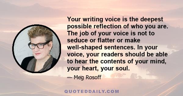 Your writing voice is the deepest possible reflection of who you are. The job of your voice is not to seduce or flatter or make well-shaped sentences. In your voice, your readers should be able to hear the contents of