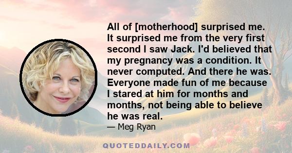 All of [motherhood] surprised me. It surprised me from the very first second I saw Jack. I'd believed that my pregnancy was a condition. It never computed. And there he was. Everyone made fun of me because I stared at