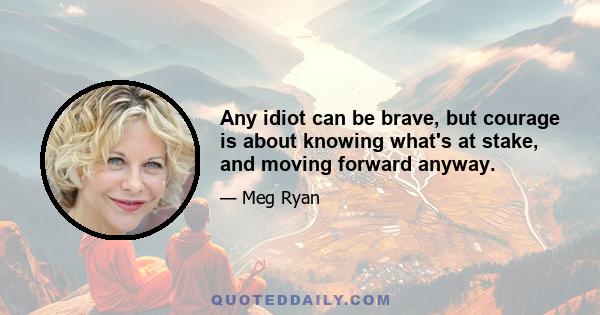 Any idiot can be brave, but courage is about knowing what's at stake, and moving forward anyway.