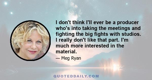 I don't think I'll ever be a producer who's into taking the meetings and fighting the big fights with studios. I really don't like that part. I'm much more interested in the material.