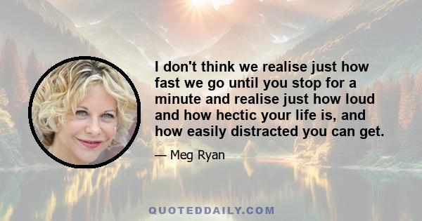 I don't think we realise just how fast we go until you stop for a minute and realise just how loud and how hectic your life is, and how easily distracted you can get.