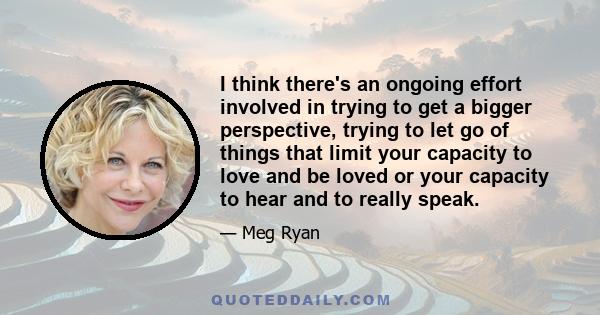 I think there's an ongoing effort involved in trying to get a bigger perspective, trying to let go of things that limit your capacity to love and be loved or your capacity to hear and to really speak.