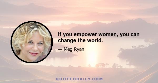 If you empower women, you can change the world.