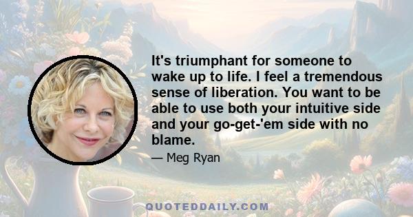 It's triumphant for someone to wake up to life. I feel a tremendous sense of liberation. You want to be able to use both your intuitive side and your go-get-'em side with no blame.