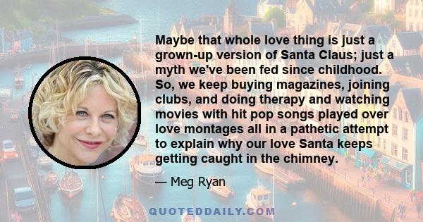 Maybe that whole love thing is just a grown-up version of Santa Claus; just a myth we've been fed since childhood. So, we keep buying magazines, joining clubs, and doing therapy and watching movies with hit pop songs