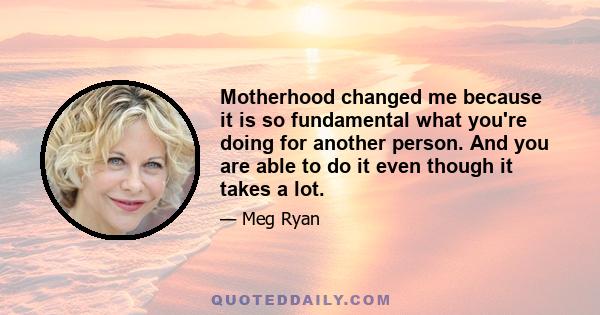 Motherhood changed me because it is so fundamental what you're doing for another person. And you are able to do it even though it takes a lot.