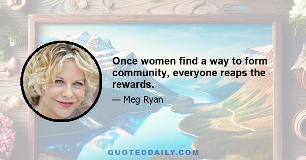 Once women find a way to form community, everyone reaps the rewards.