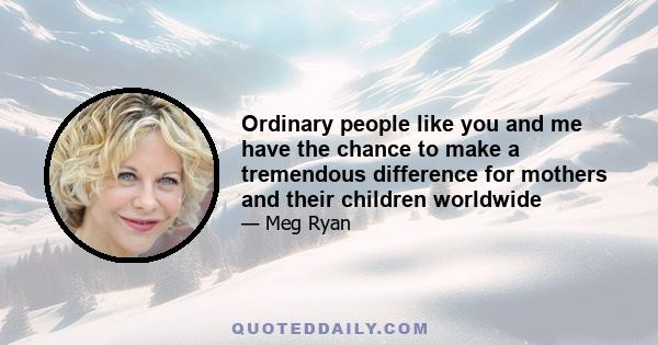 Ordinary people like you and me have the chance to make a tremendous difference for mothers and their children worldwide